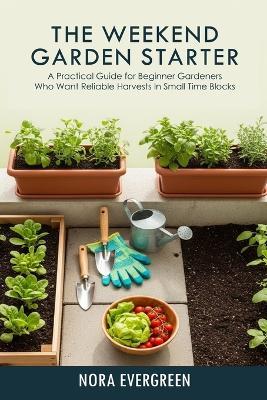 The Weekend Garden Starter: A practical guide for beginner gardeners who want reliable harvests in small time blocks - Nora Evergreen - cover