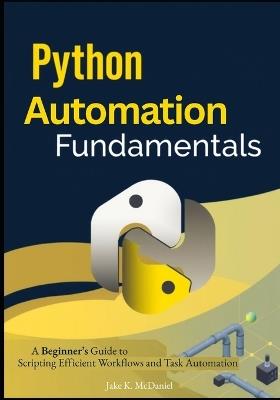 Python Automation Fundamentals: A Beginner's Guide to Scripting Efficient Workflows and Task Automation - Jake K McDaniel - cover