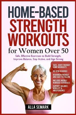 Home-Based Strength Workouts for Women Over 50: Safe, Effective Exercises to Build Strength, Improve Balance, Stay Active, and Age Strong - Alla Semark - cover