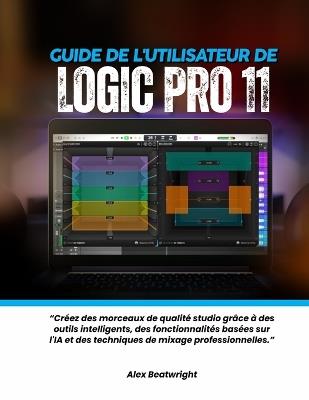 Guide de l'utilisateur de Logic Pro 11: Créez des morceaux de qualité studio grâce à des outils intelligents, des fonctionnalités basées sur l'IA et des techniques de mixage professionnelles. - Alex Beatwright - cover