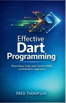 Effective Dart Programming: Write Cleaner Code, Avoid Common Pitfalls, and Build Better Applications - Fred Thompson - cover