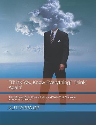 "Think You Know Everything? Think Again": "Mind-Blowing Facts, Popular Myths, and Truths That Challenge Everything You Know" - Kuttappa Gp - cover