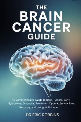 The Brain Cancer Guide: A Comprehensive Guide to Brain Tumors, Early Symptoms, Diagnosis, Treatment Options, Survival Rates, Recovery, and Living With Hope - Eric Robbins - cover