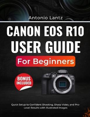 Canon EOS R10 User Guide for Beginners: Quick Setup to Confident Shooting, Sharp Video, and Pro-Level Results with Illustrated Images - Antonio Lantz - cover