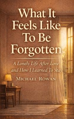 What It Feels Like To Be Forgotten: A Lonely Life After Love and How I learned To Stay - Michael Rowan - cover