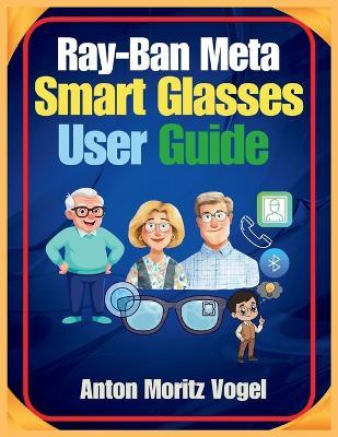 Ray-Ban Meta Smart Glasses User Guide: A Comprehensive Manual for Setup, Daily Use, Advanced Features, Safety, Privacy, and Troubleshooting of Your Smart Glasses - Anton Moritz Vogel - cover