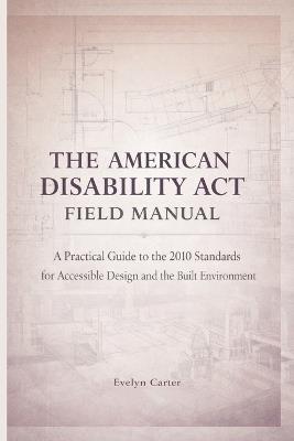 The American Disability ACT Field Manual: A Practical Guide to the 2010 Standards for Accessible Design and the Built Environment - Evelyn Carter - cover