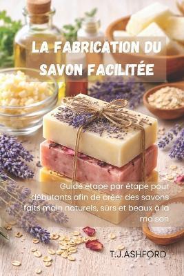 La Fabrication Du Savon Facilitée: Guide étape par étape pour débutants afin de créer des savons faits main naturels, sûrs et beaux à la maison - T J Ashford - cover