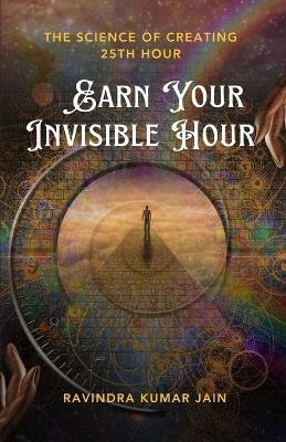 Earn Your Invisible Hour: The Science of Creating the 25th Hour - Ravindra Kumar Jain - cover