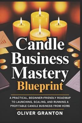 Candle Business Mastery Blueprint: A Practical, Beginner-Friendly Roadmap to Launching, Scaling, and Running a Profitable Candle Business from Home - Oliver Granton - cover