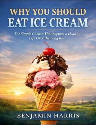 Why You Should Eat Ice Cream: The Simple Choices That Support A Healthy Life Over The Long Run - Benjamin Harris - cover