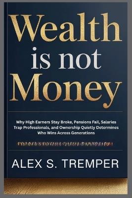 Wealth Is Not Money: Why High Earners Stay Broke, Pensions Fail, Salaries Trap Professionals, and Ownership - Alex S Tremper - cover