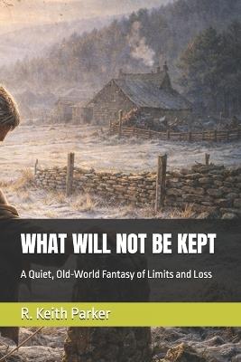What Will Not Be Kept: A Quiet, Old-World Fantasy of Limits and Loss - R Keith Parker - cover