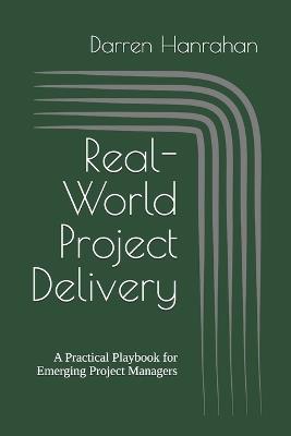Real-World Project Delivery: A Practical Playbook for Emerging Project Managers - Darren Hanrahan - cover