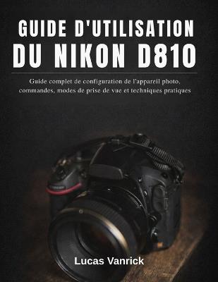 Guide d'Utilisation Du Nikon D810: Guide complet de configuration de l'appareil photo, commandes, modes de prise de vue et techniques pratiques - Lucas Vanrick - cover