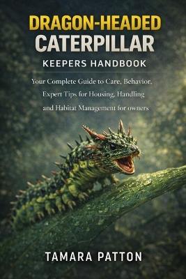 Dragon-Headed Caterpillar: Your Complete Guide to Care, Behavior, Expert Tips for Housing, Handling and Habitat Management for owners - Tamara Patton - cover