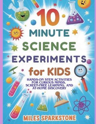10 Minute Science Experiments for Kids: Hands-On STEM Activities for Curious Minds, Screen-Free Learning, and At-Home Discovery - Miles Sparkstone - cover