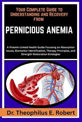 Your Complete Guide to Understanding and Recovery from Pernicious Anemia: A Vitamin-Linked Health Guide Focusing on Absorption Issues, Biomarker Identification, Therapy Principles, and Strength-Restoration Strategies - Theophilus E Robert - cover