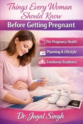 Things Every Woman Should Know Before Getting Pregnant: Pre-Pregnancy Health, Planning & Emotional Readiness - Jugal Singh - cover