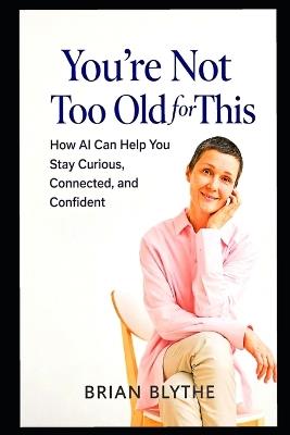 You're Not Too Old for This: How GPT Can Help You Stay Curious, Connected, and Mentally Sharp at Any Age - Brian Blythe - cover