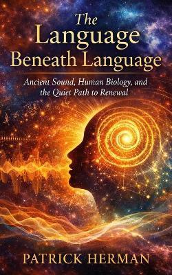 The Language Beneath Language: Ancient Sound, Human Biology, and the Quiet Path to Renewal - Patrick Herman - cover