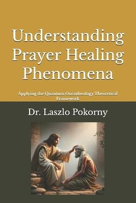 Understanding Prayer Healing Phenomena: Applying the Quantum Oncotheology Theoretical Framework - Laszlo Pokorny - cover