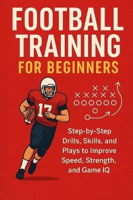 Football Training for Beginners: Step-by-Step Drills, Skills, and Plays to Improve Speed, Strength, and Game IQ for ages 7 to adult - Alexander Rhea - cover
