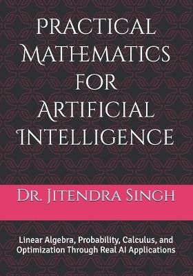 Practical Mathematics for Artificial Intelligence: Linear Algebra, Probability, Calculus, and Optimization Through Real AI Applications - Jitendra Singh - cover