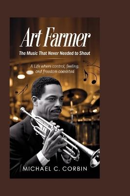 Art Farmer: The Music That Never Needed to Shout: A Life Where Control, Feeling, and Freedom Coexisted - Michael C Corbin - cover