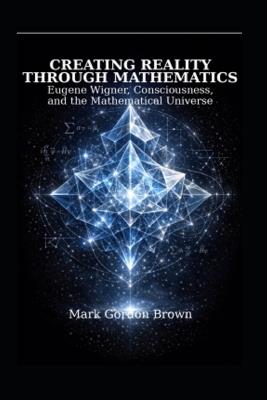 Creating Reality Through Mathematics: : Eugene Wigner, Consciousness, and the Mathematical Universe - Mark Brown,Mark Gordon Brown - cover
