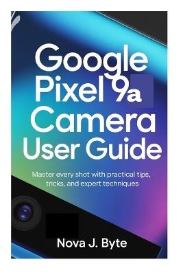 GOOGLE PIXEL 9a CAMERA USER GUIDE: Master Every Shot with Practical Tips, Tricks, and Expert Techniques - Nova J Byte - cover