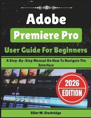 Adobe Premiere Pro User Guide For Beginners: A Step-By-Step Manual On How To Navigate The Interface - Elliot M Starbridge - cover