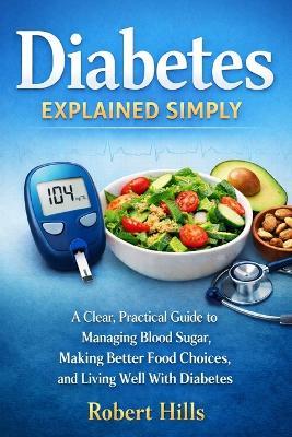 Diabetes Explained Simply: A Clear, Practical Guide to Managing Blood Sugar, Making Better Food Choices, and Living Well With Diabetes - Robert Hills - cover