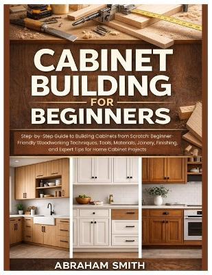 Cabinet Building for Beginners: Step-by-Step Guide to Building Cabinets from Scratch: Woodworking Techniques, Tools, Materials, Joinery, Finishing, and Expert Tips for Home Cabinet Projects - Abraham Smith - cover