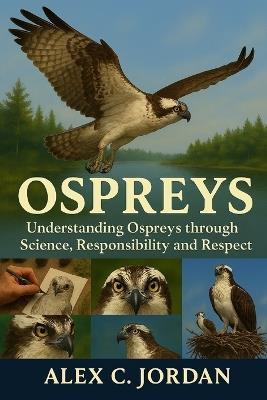 Ospreys: Understanding Ospreys through Science, Responsibility and Respect. - Alex C Jordan - cover