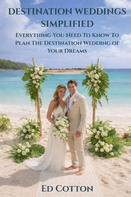 Destination Weddings Simplified: Everything You Need To Know To Plan The Destination Wedding of Your Dreams - Ed Cotton - cover