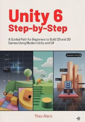 Unity 6 Step-by-Step: A Guided Path for Beginners to Build 2D and 3D Games Using Modern Unity and C# - Theo Alaric - cover