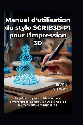 Manuel d'utilisation du stylo SCRIB3D P1 pour l'impression 3D: Des gribouillages de débutant aux modèles 3D professionnels, en passant par les réparations et l'art: le guide complet du débutant pour comprendre le matériel, le PLA, l'ABS, techniques - Irwin Stewart - cover