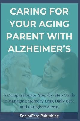 Caring for Your Aging Parent with Alzheimer's: A Compassionate, Step-by-Step Guide to Managing Memory Loss, Daily Care, and Caregiver Stress - Seniorease Publishing - cover