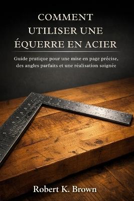 Comment Utiliser Une Équerre En Acier: Guide pratique pour une mise en page précise, des angles parfaits et une réalisation soignée - Robert K Brown - cover