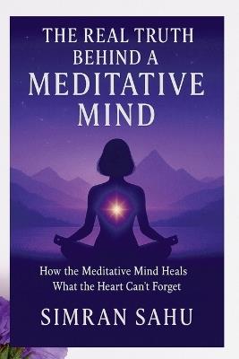 The Real Truth Behind a Meditative Mind: How Meditative Mind Heals That Heart Can't Forget - Simran Sahu - cover