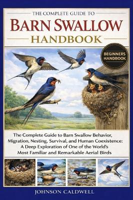 The Complete Guide to Barn Swallow Handbook: The Complete Guide to Barn Swallow Behavior, Migration, Nesting, Survival, and Human Coexistence: A Deep Exploration of One of the World's Most Familiar and Remarkable Aerial Birds - Johnson Caldwell - cover