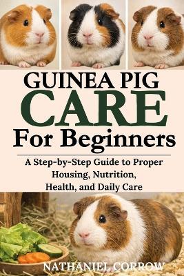 Guinea Pig Care for Beginners: A Step-by-Step Guide to Proper Housing, Nutrition, Health, and Daily Care - Nathaniel Corrow - cover