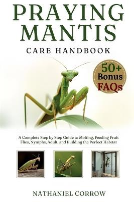 Praying Mantis Care Handbook: A Complete Step by Step Guide to Molting Feeding Fruit Flies and Building the Perfect Habitat - Nathaniel Corrow - cover