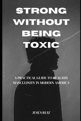 Strong Without Being Toxic: A Practical Guide to Healthy Masculinity in Modern America - Jesus Ruiz - cover