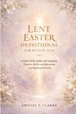Lent Easter Devotional for Women 2026: A Daily Faith Guide with Scripture, Prayers, Reflection Questions, and Spiritual Growth - Abigail S Clarke - cover