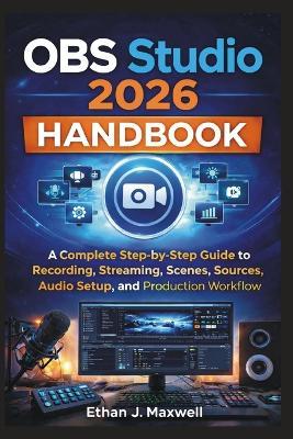 OBS Studio 2026 Handbook: A Complete Step-by-Step Guide to Recording, Streaming, Scenes, Sources, Audio Setup, and Production Workflow - Ethan J Maxwell - cover