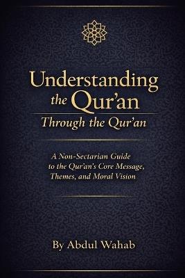Understanding the Qur'an Through the Qur'an: A Non-Sectarian Guide to the Qur'an's Core Message, Themes, and Moral Vision - Abdul Wahab - cover