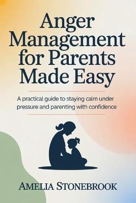 Anger management for parent made easy: A Practical Guide to Staying Calm Under Pressure and Parenting with Confidence - Amelia Stonebrook - cover