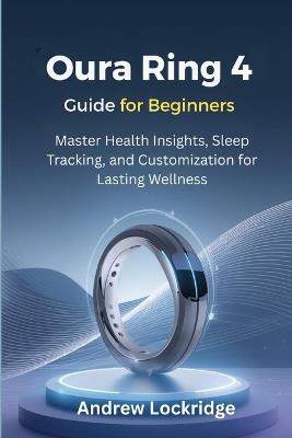 Oura Ring 4 Guide for Beginners: Master Health Insights, Sleep Tracking, and Customization for Lasting Wellness - Andrew Lockridge - cover